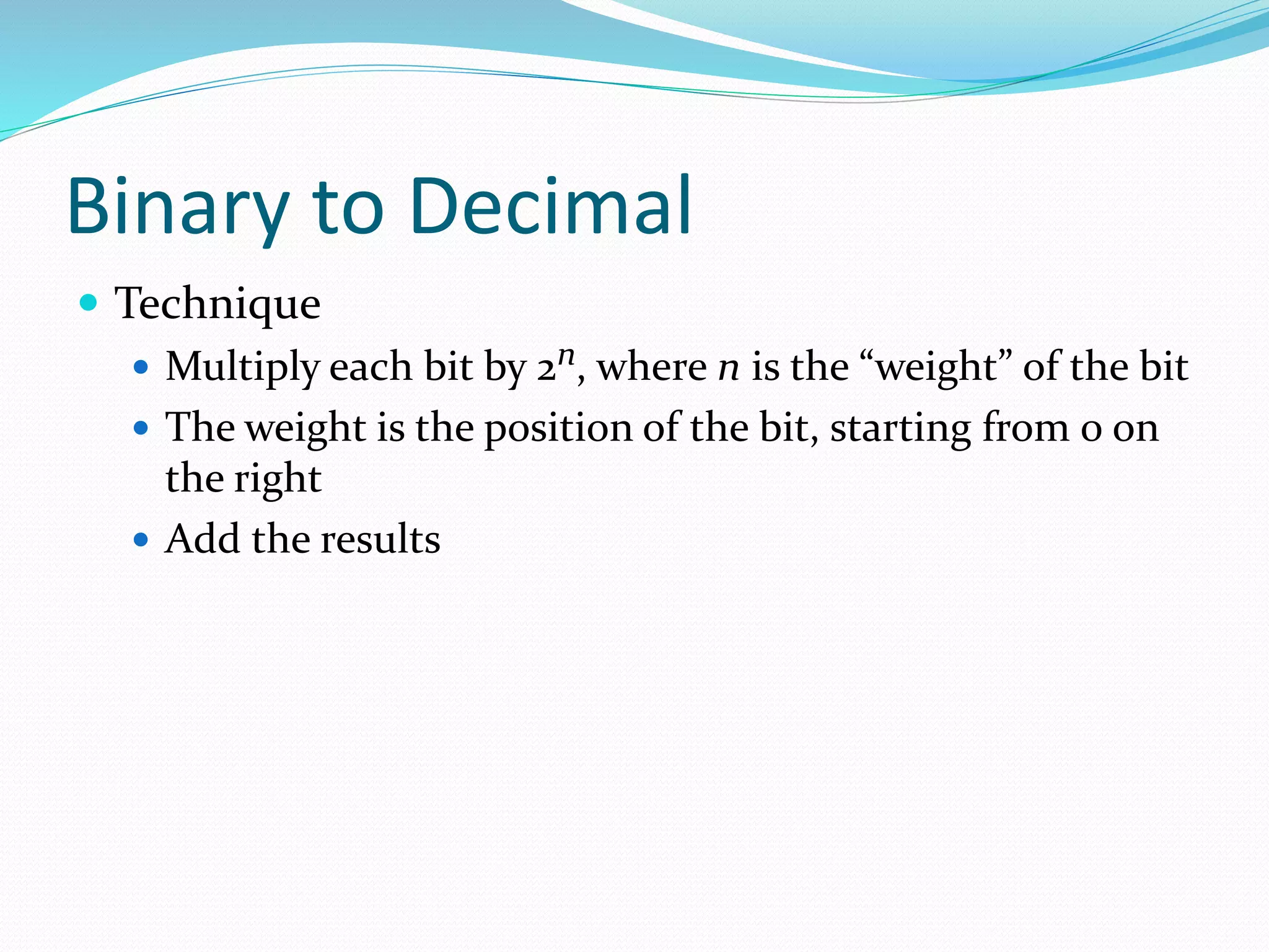 Binary to Decimal
 Technique
 Multiply each bit by 2n, where n is the “weight” of the bit
 The weight is the position of the bit, starting from 0 on
the right
 Add the results
 