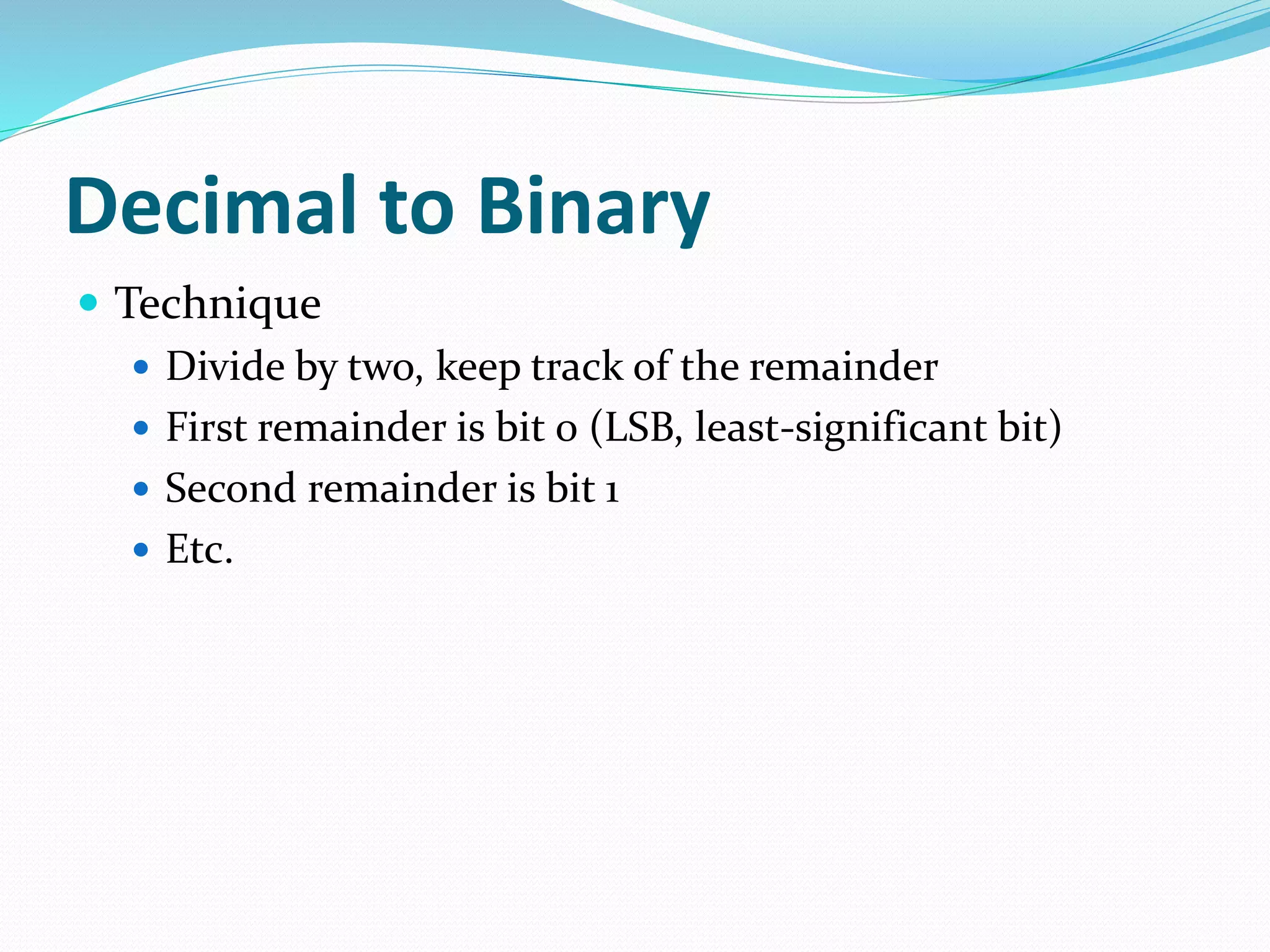 Decimal to Binary
 Technique
 Divide by two, keep track of the remainder
 First remainder is bit 0 (LSB, least-significant bit)
 Second remainder is bit 1
 Etc.
 