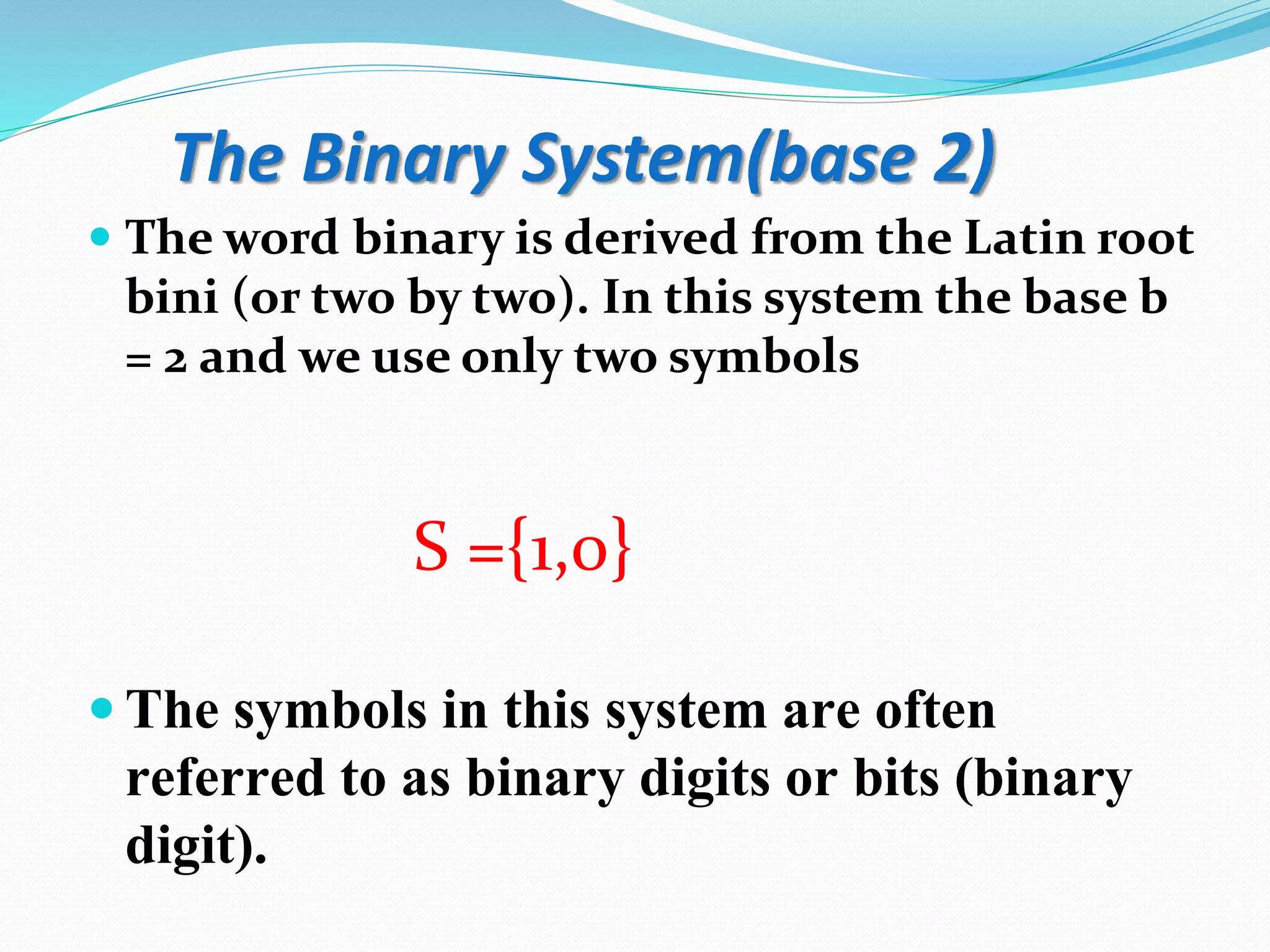 The Binary System(base 2)
 The word binary is derived from the Latin root
bini (or two by two). In this system the base b
= 2 and we use only two symbols
S ={1,0}
 The symbols in this system are often
referred to as binary digits or bits (binary
digit).
 