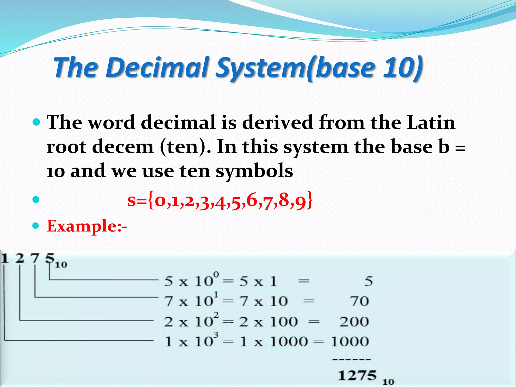 The Decimal System(base 10)
 The word decimal is derived from the Latin
root decem (ten). In this system the base b =
10 and we use ten symbols
 s={0,1,2,3,4,5,6,7,8,9}
 Example:-
 