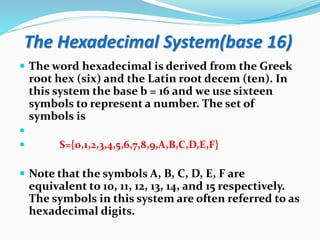 The Hexadecimal System(base 16)
 The word hexadecimal is derived from the Greek
root hex (six) and the Latin root decem (ten). In
this system the base b = 16 and we use sixteen
symbols to represent a number. The set of
symbols is

 S={0,1,2,3,4,5,6,7,8,9,A,B,C,D,E,F}
 Note that the symbols A, B, C, D, E, F are
equivalent to 10, 11, 12, 13, 14, and 15 respectively.
The symbols in this system are often referred to as
hexadecimal digits.
 