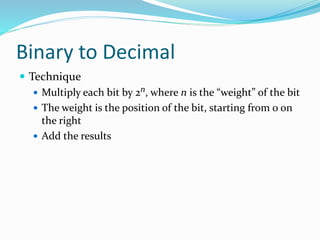 Binary to Decimal
 Technique
 Multiply each bit by 2n, where n is the “weight” of the bit
 The weight is the position of the bit, starting from 0 on
the right
 Add the results
 
