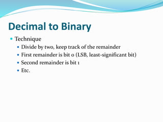 Decimal to Binary
 Technique
 Divide by two, keep track of the remainder
 First remainder is bit 0 (LSB, least-significant bit)
 Second remainder is bit 1
 Etc.
 