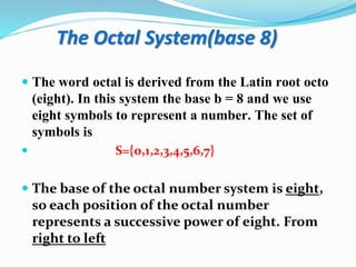 The Octal System(base 8)
 The word octal is derived from the Latin root octo
(eight). In this system the base b = 8 and we use
eight symbols to represent a number. The set of
symbols is
 S={0,1,2,3,4,5,6,7}
 The base of the octal number system is eight,
so each position of the octal number
represents a successive power of eight. From
right to left
 