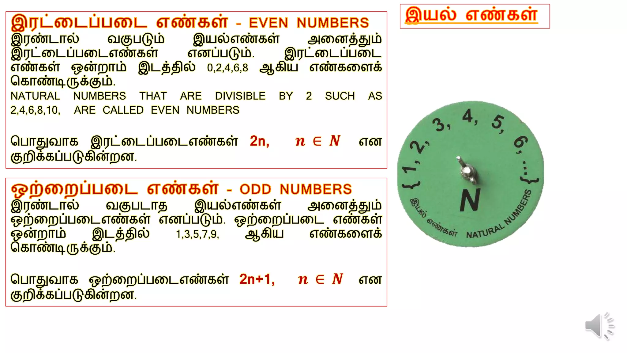 இரண்டால் வகுபடும் இயல்எண்கள் அனைத்தும்
இரட்னடப்பனடஎண்கள் எைப்படும். இரட்னடப்பனட
எண்கள் ஒன்றாம் இடத்தில் 0,2,4,6,8 ஆகிய எண்கனைக்
ககாண்டிருக்கும்.
NATURAL NUMBERS THAT ARE DIVISIBLE BY 2 SUCH AS
2,4,6,8,10, ARE CALLED EVEN NUMBERS
கபாதுவாக இரட்னடப்பனடஎண்கள் 2n, 𝒏 ∈ 𝑵 எை
குறிக்கப்படுகின்றை.
இரண்டால் வகுபடாத இயல்எண்கள் அனைத்தும்
ஒற்னறப்பனடஎண்கள் எைப்படும். ஒற்னறப்பனட எண்கள்
ஒன்றாம் இடத்தில் 1,3,5,7,9, ஆகிய எண்கனைக்
ககாண்டிருக்கும்.
கபாதுவாக ஒற்னறப்பனடஎண்கள் 2n+1, 𝒏 ∈ 𝑵 எை
குறிக்கப்படுகின்றை.
 