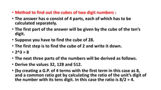 • Method to find out the cubes of two digit numbers :
• The answer has o consist of 4 parts, each of which has to be
calculated separately.
• The first part of the answer will be given by the cube of the ten’s
digit.
• Suppose you have to find the cube of 28.
• The first step is to find the cube of 2 and write it down.
• 2^3 = 8
• The next three parts of the numbers will be derived as follows.
• Derive the values 32, 128 and 512.
• (by creating a G.P. of 4 terms with the first term in this case as 8,
and a common ratio got by calculating the ratio of the unit’s digit of
the number with its tens digit. In this case the ratio is 8/2 = 4.
 