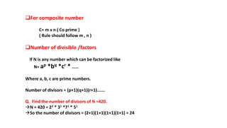 For composite number
C= m x n ( Co prime )
( Rule should follow m , n )
Number of divisible /factors
If N is any number which can be factorized like
N= ap *bq *cr * ……
Where a, b, c are prime numbers.
Number of divisors = (p+1)(q+1)(r+1)…….
Q. Find the number of divisors of N =420.
N = 420 = 22 * 31 *71 * 51
So the number of divisors = (2+1)(1+1)(1+1)(1+1) = 24
 