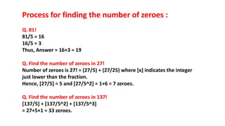 Process for finding the number of zeroes :
Q. 81!
81/5 = 16
16/5 = 3
Thus, Answer = 16+3 = 19
Q. Find the number of zeroes in 27!
Number of zeroes is 27! = (27/5) + (27/25) where [x] indicates the integer
just lower than the fraction.
Hence, [27/5] = 5 and [27/5^2] = 1+6 = 7 zeroes.
Q. Find the number of zeroes in 137!
[137/5] + [137/5^2] + [137/5^3]
= 27+5+1 = 33 zeroes.
 