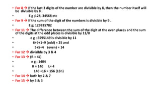• For 8  If the last 3 digits of the number are divisible by 8, then the number itself will
be divisible by 8 .
• E g ;128, 34568 etc
• For 9  If the sum of the digit of the numbers is divisible by 9 .
• E g; 129835782
• For 11  The difference between the sum of the digit at the even places and the sum
of the digits at the odd places is divisible by 11/0
• e g ; 6595149 is divisible by 11
• 6+9+1+9 (odd) = 25 and
• 5+5+4 (even) = 14
• For 12  divisible by 3 & 4
• For 13  (R + 4L)
• e g ; 1404
• R = 140 L= 4
• 140 +16 = 156 (13n)
• For 14  both by 2 & 7
• For 15  by 5 & 3
 