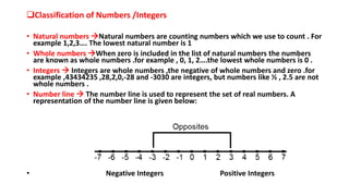 Classification of Numbers /Integers
• Natural numbers Natural numbers are counting numbers which we use to count . For
example 1,2,3…. The lowest natural number is 1
• Whole numbers When zero is included in the list of natural numbers the numbers
are known as whole numbers .for example , 0, 1, 2….the lowest whole numbers is 0 .
• Integers  Integers are whole numbers ,the negative of whole numbers and zero .for
example ,43434235 ,28,2,0,-28 and -3030 are integers, but numbers like ½ , 2.5 are not
whole numbers .
• Number line  The number line is used to represent the set of real numbers. A
representation of the number line is given below:
• Negative Integers Positive Integers
 