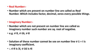 • Real Number:-
• Number which are present on number line are called as Real
Number. Which includes factor, decimal, zeros every possible things.
• Imaginary Number:-
• Number which are not present on number line are called as
imaginary number such number are sq. root of negative.
• e.g. √-9, √-16, √-8
• Solution of these number cannot be see on number line √-1 = I is
imaginary coefficient.
• :. √-9 is 3i, √-16 is 4i
 