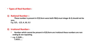 • Types of Real Number:-
1) Rational Number :-
These number is present in P/Q form were both P&Q must integer & Q should not be
zero.
E.g. 3/5, -1/2, 4, 10, 3.2
2) Irrational Number:-
• Number which cannot be present in P/Q form are irrational these numbers are non
ending & non repeating.
• e.g. 2.3185….
1.6521…..
 