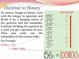 Decimal to Binary
To convert integer to binary, start
with the integer in question and
divide it by 2 keeping notice of
the quotient and the remainder.
Continue dividing the quotient by
2 until you get a quotient of zero.
Then just write out the
remainders in the reverse order.
For Example
(156)10 = (?)2
= (10011100)2
 
