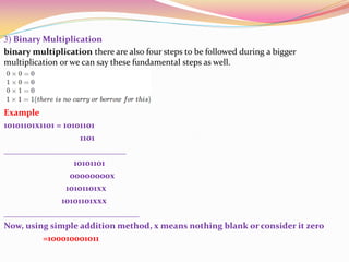 3) Binary Multiplication
binary multiplication there are also four steps to be followed during a bigger
multiplication or we can say these fundamental steps as well.
Example
10101101x1101 = 10101101
1101
____________________________
10101101
00000000x
10101101xx
10101101xxx
_______________________________
Now, using simple addition method, x means nothing blank or consider it zero
=100010001011
 