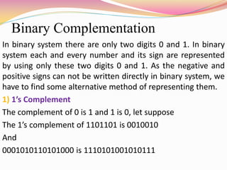 Binary Complementation
In binary system there are only two digits 0 and 1. In binary
system each and every number and its sign are represented
by using only these two digits 0 and 1. As the negative and
positive signs can not be written directly in binary system, we
have to find some alternative method of representing them.
1) 1’s Complement
The complement of 0 is 1 and 1 is 0, let suppose
The 1’s complement of 1101101 is 0010010
And
0001010110101000 is 1110101001010111
 
