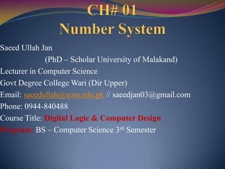 Saeed Ullah Jan
(PhD – Scholar University of Malakand)
Lecturer in Computer Science
Govt Degree College Wari (Dir Upper)
Email: saeedullah@uom.edu.pk // saeedjan03@gmail.com
Phone: 0944-840488
Course Title: Digital Logic & Computer Design
Program: BS – Computer Science 3rd Semester
 