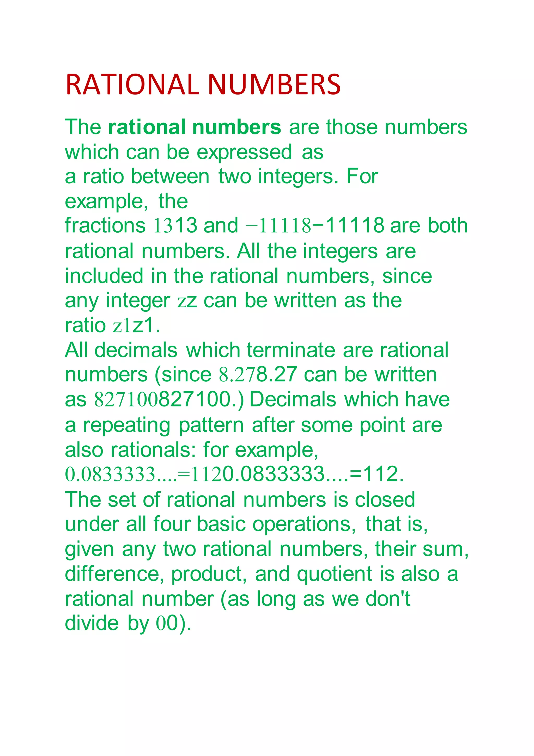 RATIONAL NUMBERS
The rational numbers are those numbers
which can be expressed as
a ratio between two integers. For
example, the
fractions 1313 and −11118−11118 are both
rational numbers. All the integers are
included in the rational numbers, since
any integer zz can be written as the
ratio z1z1.
All decimals which terminate are rational
numbers (since 8.278.27 can be written
as 827100827100.) Decimals which have
a repeating pattern after some point are
also rationals: for example,
0.0833333....=1120.0833333....=112.
The set of rational numbers is closed
under all four basic operations, that is,
given any two rational numbers, their sum,
difference, product, and quotient is also a
rational number (as long as we don't
divide by 00).
 