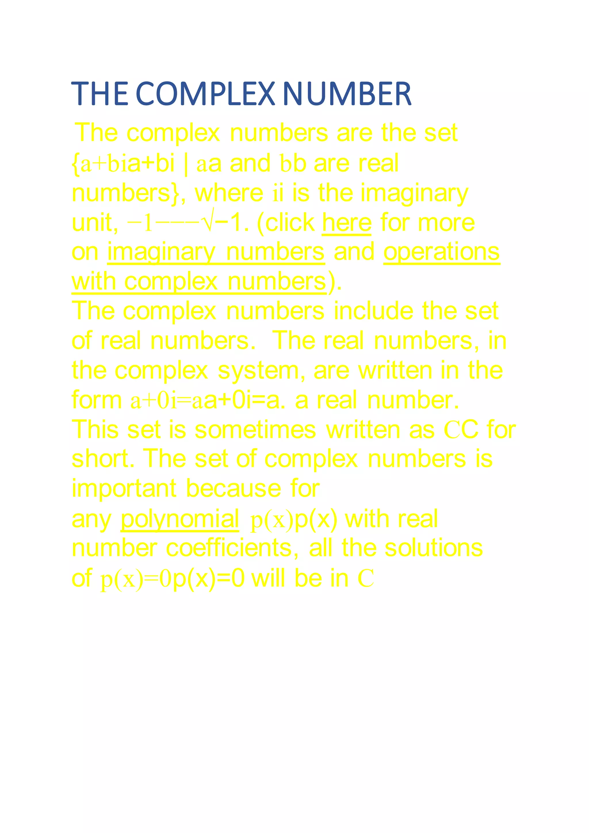 THE COMPLEX NUMBER
The complex numbers are the set
{a+bia+bi | aa and bb are real
numbers}, where ii is the imaginary
unit, −1−−−√−1. (click here for more
on imaginary numbers and operations
with complex numbers).
The complex numbers include the set
of real numbers. The real numbers, in
the complex system, are written in the
form a+0i=aa+0i=a. a real number.
This set is sometimes written as CC for
short. The set of complex numbers is
important because for
any polynomial p(x)p(x) with real
number coefficients, all the solutions
of p(x)=0p(x)=0 will be in C
 
