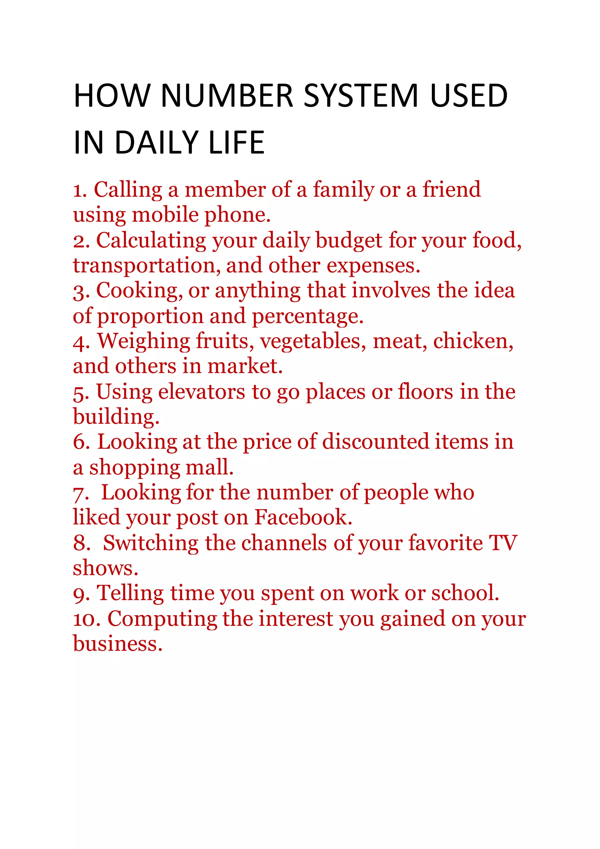 HOW NUMBER SYSTEM USED
IN DAILY LIFE
1. Calling a member of a family or a friend
using mobile phone.
2. Calculating your daily budget for your food,
transportation, and other expenses.
3. Cooking, or anything that involves the idea
of proportion and percentage.
4. Weighing fruits, vegetables, meat, chicken,
and others in market.
5. Using elevators to go places or floors in the
building.
6. Looking at the price of discounted items in
a shopping mall.
7. Looking for the number of people who
liked your post on Facebook.
8. Switching the channels of your favorite TV
shows.
9. Telling time you spent on work or school.
10. Computing the interest you gained on your
business.
 
