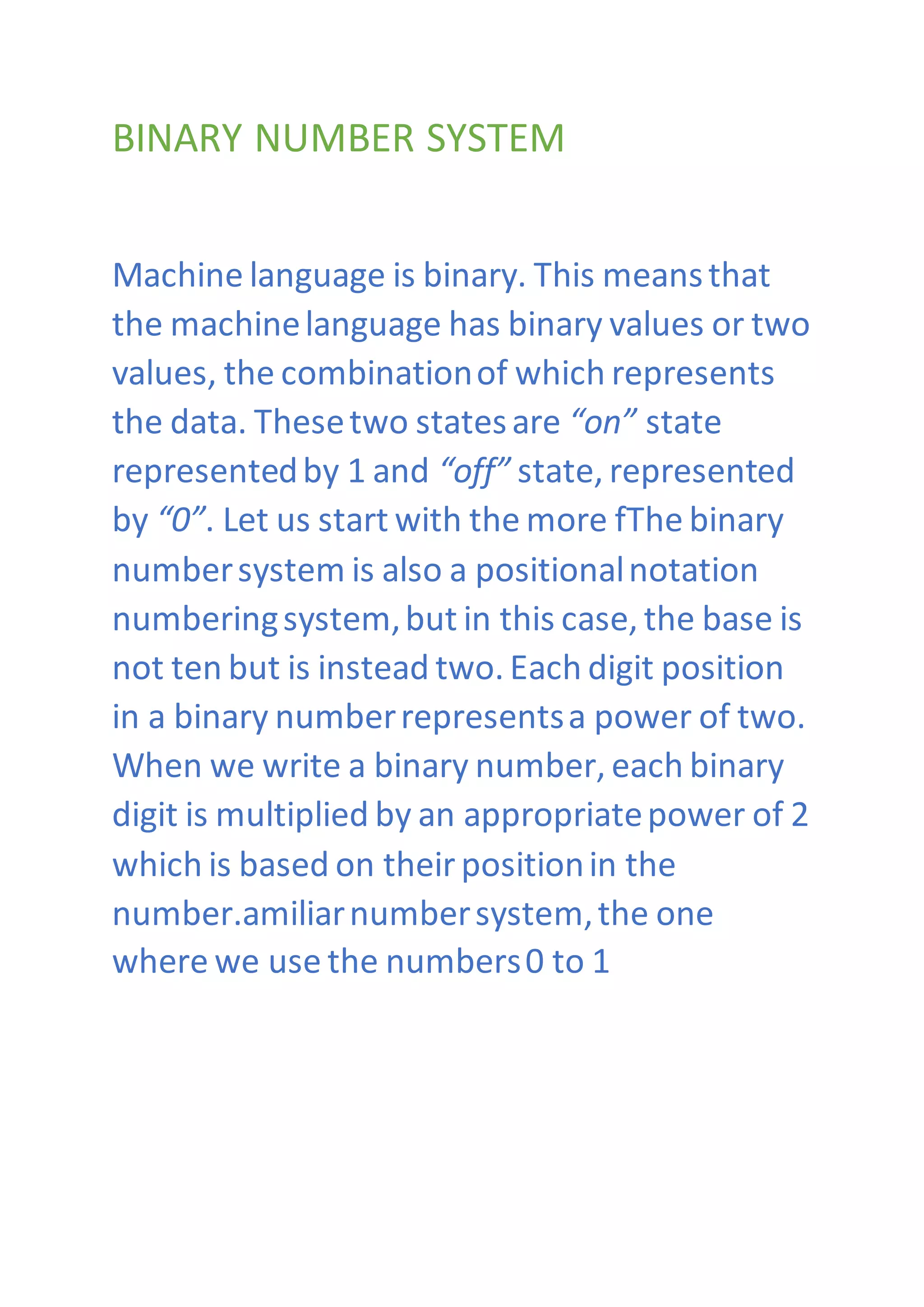 BINARY NUMBER SYSTEM
Machine language is binary. This meansthat
the machinelanguage has binary values or two
values, the combinationof which represents
the data. Thesetwo statesare “on” state
representedby 1 and “off” state, represented
by “0”. Let us start with the more fThe binary
numbersystem is also a positionalnotation
numberingsystem,but in this case, the base is
not ten but is instead two. Each digit position
in a binary numberrepresentsa power of two.
When we write a binary number, each binary
digit is multiplied by an appropriatepower of 2
which is based on theirpositionin the
number.amiliarnumbersystem,the one
where we use the numbers0 to 1
 