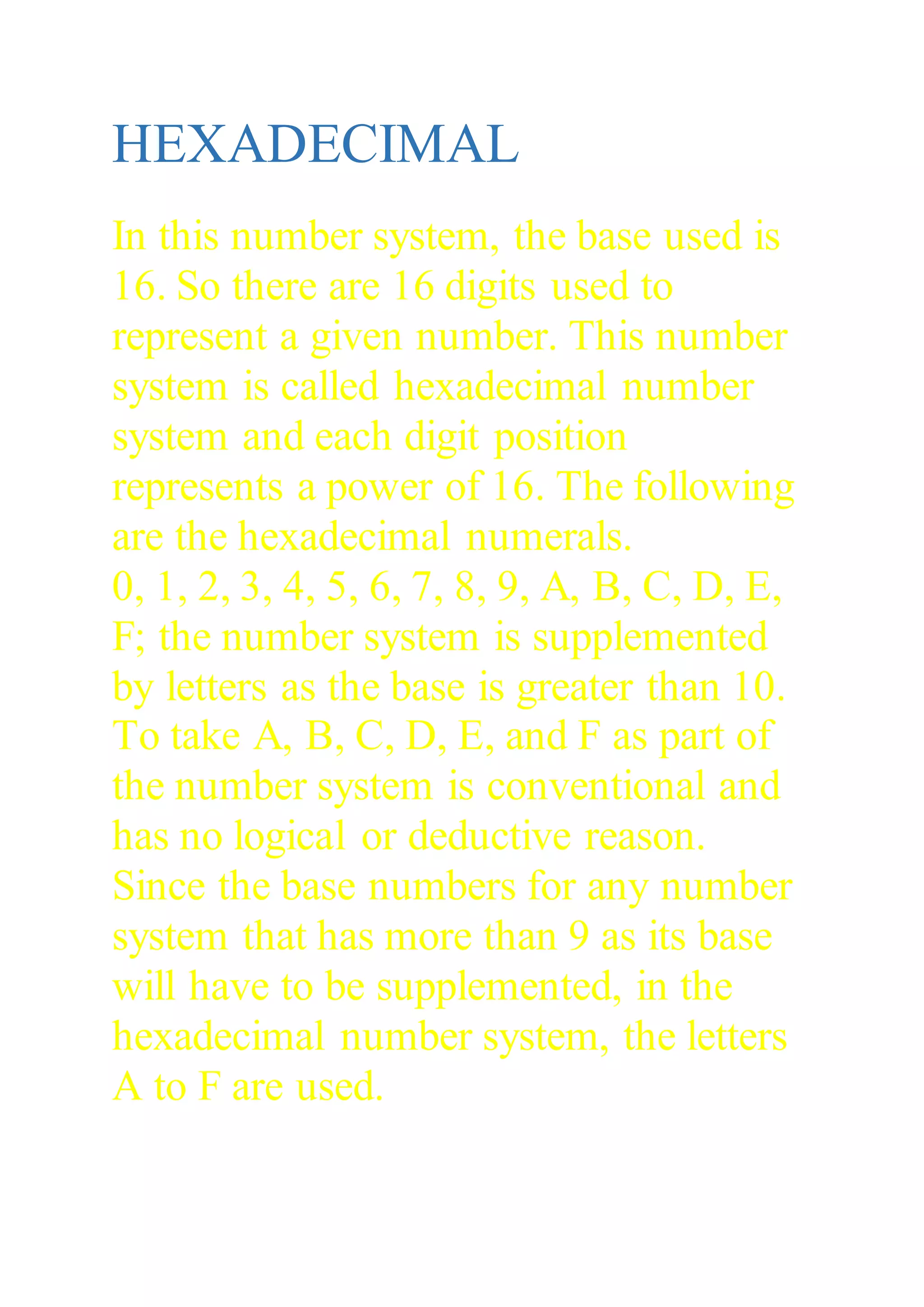 HEXADECIMAL
In this number system, the base used is
16. So there are 16 digits used to
represent a given number. This number
system is called hexadecimal number
system and each digit position
represents a power of 16. The following
are the hexadecimal numerals.
0, 1, 2, 3, 4, 5, 6, 7, 8, 9, A, B, C, D, E,
F; the number system is supplemented
by letters as the base is greater than 10.
To take A, B, C, D, E, and F as part of
the number system is conventional and
has no logical or deductive reason.
Since the base numbers for any number
system that has more than 9 as its base
will have to be supplemented, in the
hexadecimal number system, the letters
A to F are used.
 