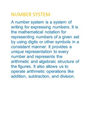 NUMBER SYSTEM
A number system is a system of
writing for expressing numbers. It is
the mathematical notation for
representing numbers of a given set
by using digits or other symbols in a
consistent manner. It provides a
unique representation to every
number and represents the
arithmetic and algebraic structure of
the figures. It also allows us to
operate arithmetic operations like
addition, subtraction, and division.
 