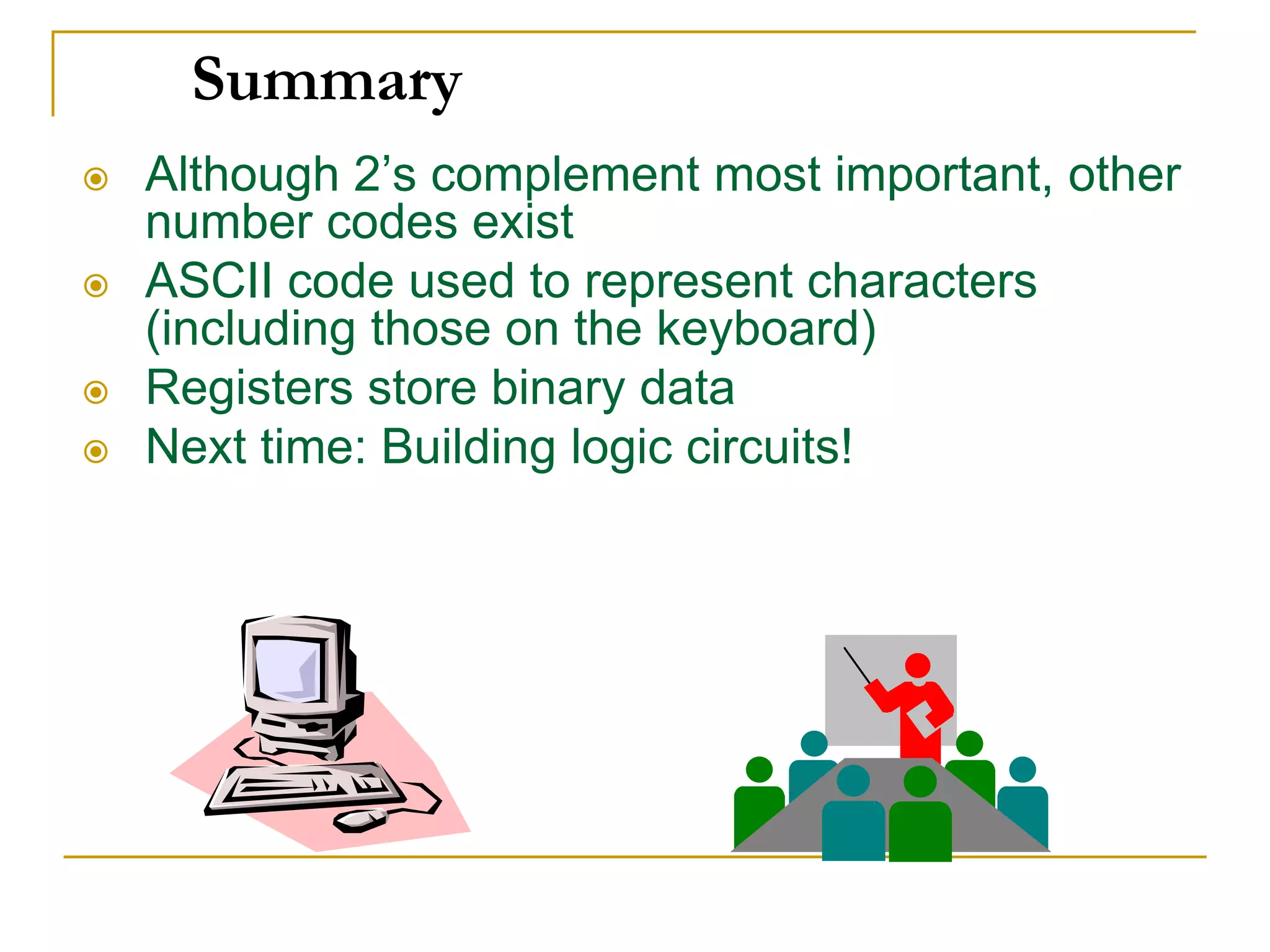 Summary
 Although 2’s complement most important, other
number codes exist
 ASCII code used to represent characters
(including those on the keyboard)
 Registers store binary data
 Next time: Building logic circuits!
 