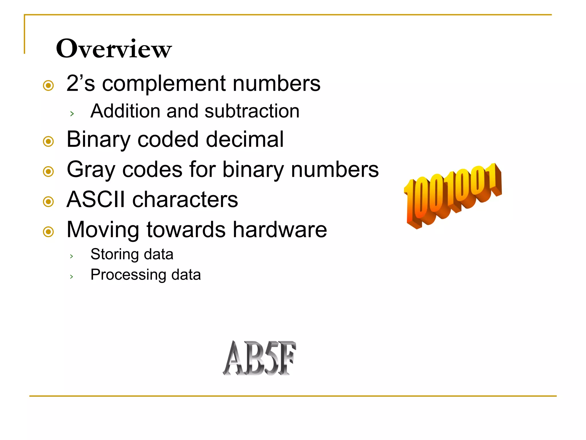 Overview
 2’s complement numbers
› Addition and subtraction
 Binary coded decimal
 Gray codes for binary numbers
 ASCII characters
 Moving towards hardware
› Storing data
› Processing data
 