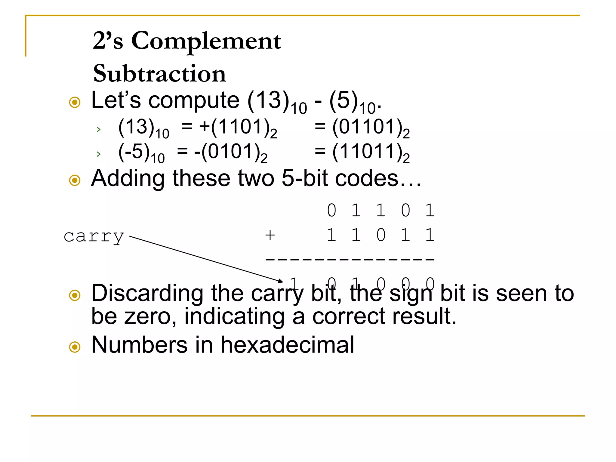 2’s Complement
Subtraction
 Let’s compute (13)10 - (5)10.
› (13)10 = +(1101)2 = (01101)2
› (-5)10 = -(0101)2 = (11011)2
 Adding these two 5-bit codes…
 Discarding the carry bit, the sign bit is seen to
be zero, indicating a correct result.
 Numbers in hexadecimal
0 1 1 0 1
+ 1 1 0 1 1
--------------
1 0 1 0 0 0
carry
 