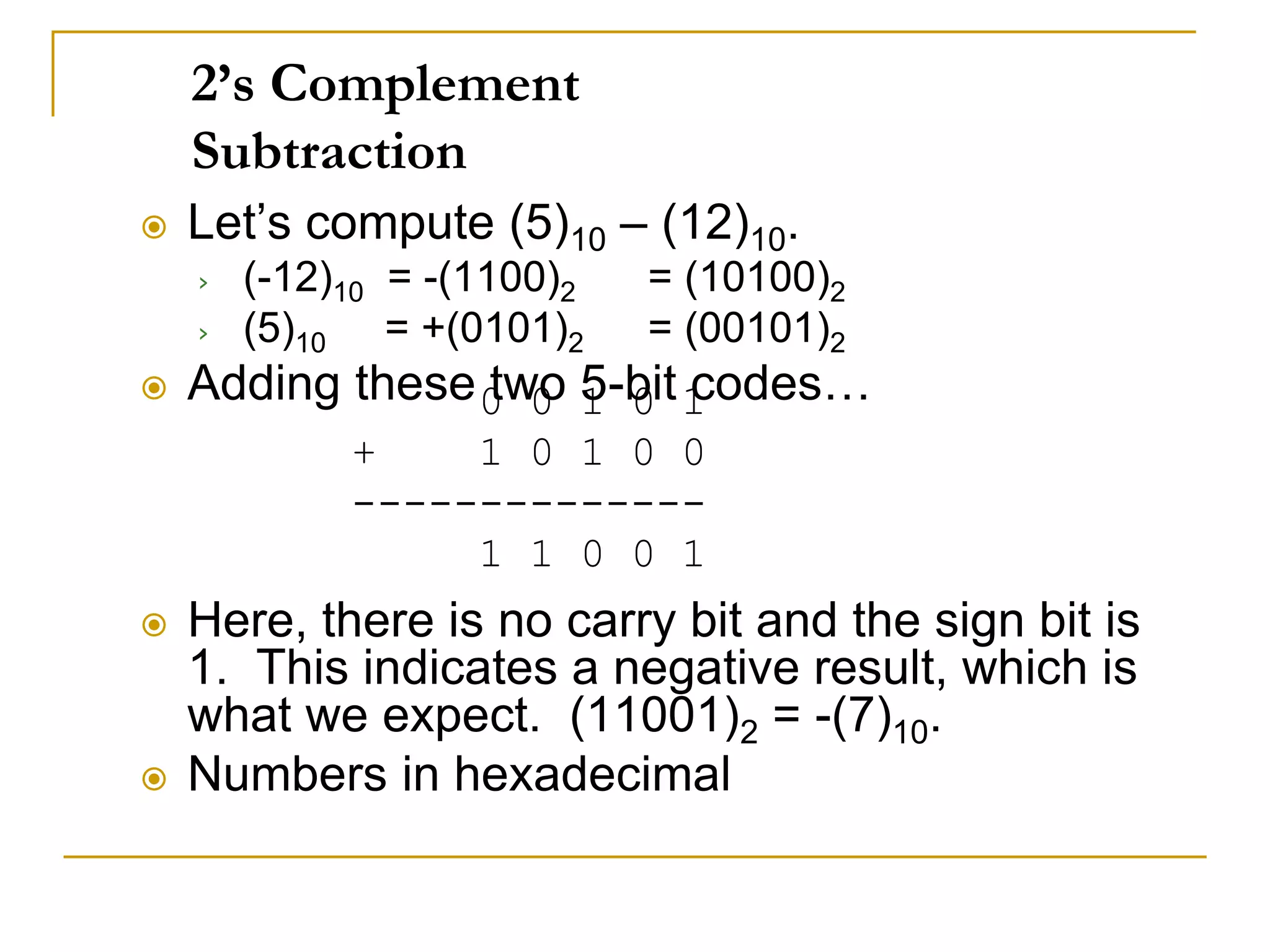 2’s Complement
Subtraction
 Let’s compute (5)10 – (12)10.
› (-12)10 = -(1100)2 = (10100)2
› (5)10 = +(0101)2 = (00101)2
 Adding these two 5-bit codes…
 Here, there is no carry bit and the sign bit is
1. This indicates a negative result, which is
what we expect. (11001)2 = -(7)10.
 Numbers in hexadecimal
0 0 1 0 1
+ 1 0 1 0 0
--------------
1 1 0 0 1
 