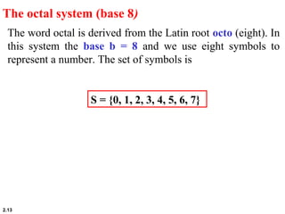 2.13
The word octal is derived from the Latin root octo (eight). In
this system the base b = 8 and we use eight symbols to
represent a number. The set of symbols is
The octal system (base 8)
S = {0, 1, 2, 3, 4, 5, 6, 7}
 