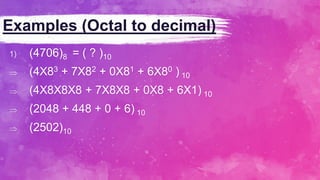 Examples (Octal to decimal)
1) (4706)8 = ( ? )10
 (4X83 + 7X82 + 0X81 + 6X80 ) 10
 (4X8X8X8 + 7X8X8 + 0X8 + 6X1) 10
 (2048 + 448 + 0 + 6) 10
 (2502)10
 