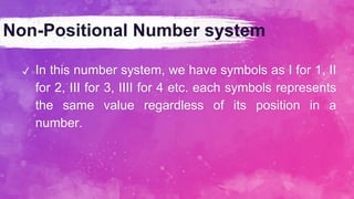 Non-Positional Number system
✔ In this number system, we have symbols as I for 1, II
for 2, III for 3, IIII for 4 etc. each symbols represents
the same value regardless of its position in a
number.
 
