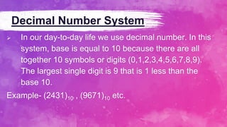 Decimal Number System
 In our day-to-day life we use decimal number. In this
system, base is equal to 10 because there are all
together 10 symbols or digits (0,1,2,3,4,5,6,7,8,9).
The largest single digit is 9 that is 1 less than the
base 10.
Example- (2431)10 , (9671)10 etc.
 