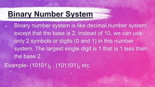 Binary Number System
 Binary number system is like decimal number system
except that the base is 2, instead of 10. we can use
only 2 symbols or digits (0 and 1) in this number
system. The largest single digit is 1 that is 1 less than
the base 2.
Example- (10101)2 , (101101)2 etc.
 