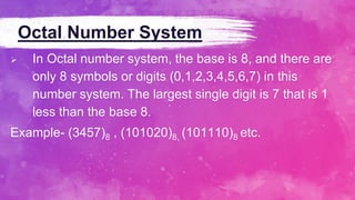 Octal Number System
 In Octal number system, the base is 8, and there are
only 8 symbols or digits (0,1,2,3,4,5,6,7) in this
number system. The largest single digit is 7 that is 1
less than the base 8.
Example- (3457)8 , (101020)8, (101110)8 etc.
 