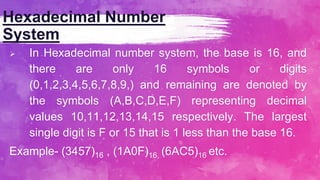 Hexadecimal Number
System
 In Hexadecimal number system, the base is 16, and
there are only 16 symbols or digits
(0,1,2,3,4,5,6,7,8,9,) and remaining are denoted by
the symbols (A,B,C,D,E,F) representing decimal
values 10,11,12,13,14,15 respectively. The largest
single digit is F or 15 that is 1 less than the base 16.
Example- (3457)16 , (1A0F)16, (6AC5)16 etc.
 