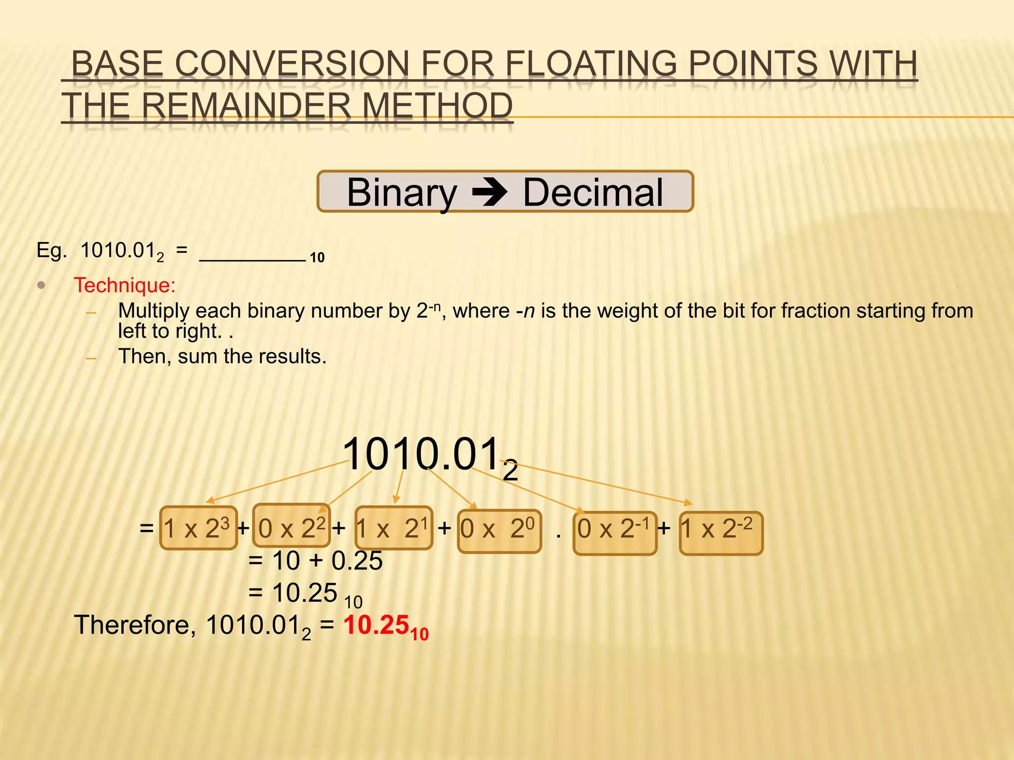 BASE CONVERSION FOR FLOATING POINTS WITH
THE REMAINDER METHOD
Eg. 1010.012 = _________ 10
 Technique:
– Multiply each binary number by 2-n, where -n is the weight of the bit for fraction starting from
left to right. .
– Then, sum the results.
1010.012
= 1 x 23 + 0 x 22 + 1 x 21 + 0 x 20 . 0 x 2-1 + 1 x 2-2
= 10 + 0.25
= 10.25 10
Therefore, 1010.012 = 10.2510
Binary  Decimal
 