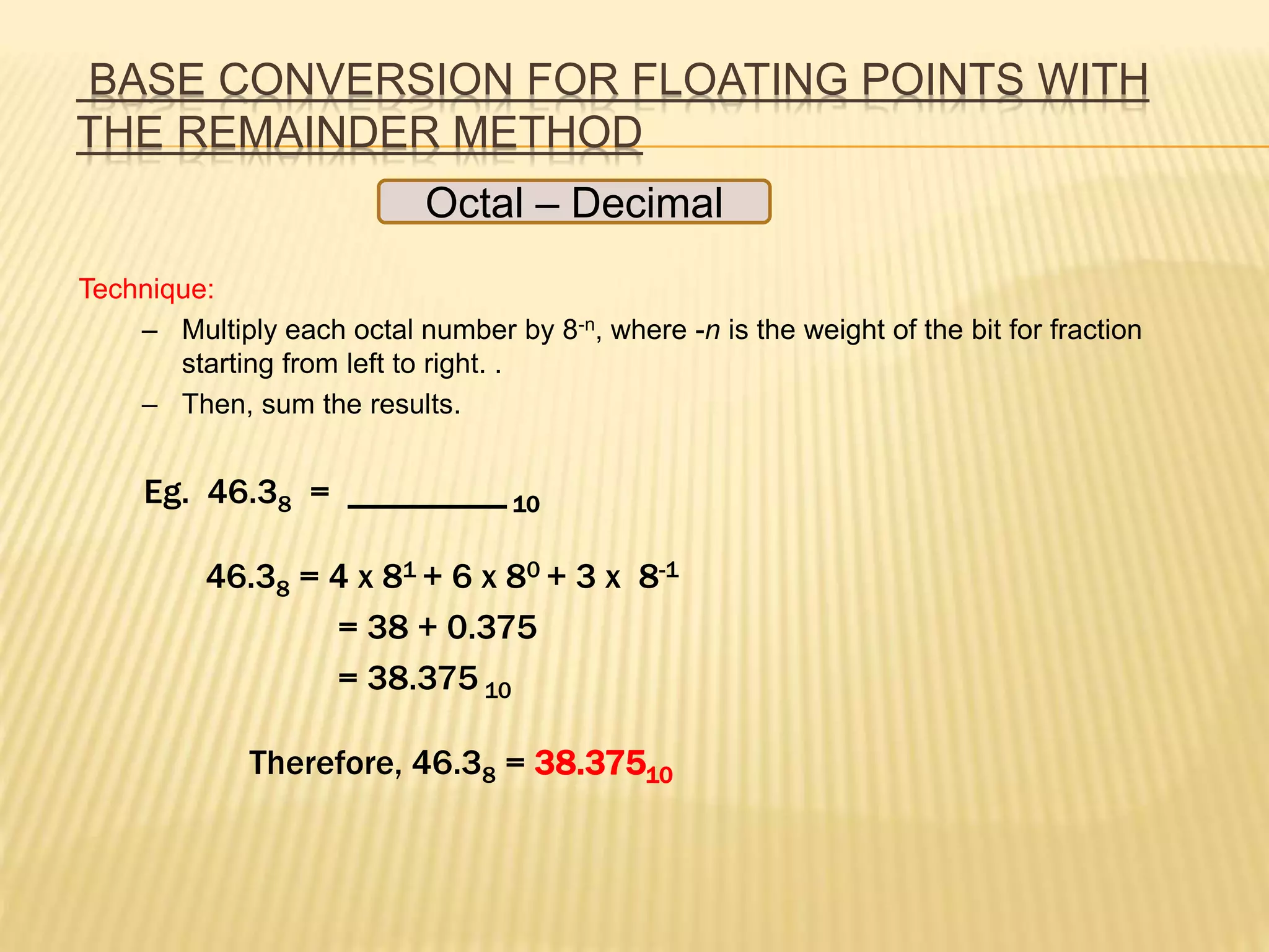 BASE CONVERSION FOR FLOATING POINTS WITH
THE REMAINDER METHOD
Octal – Decimal
Technique:
– Multiply each octal number by 8-n, where -n is the weight of the bit for fraction
starting from left to right. .
– Then, sum the results.
Eg. 46.38 = _________ 10
46.38 = 4 x 81 + 6 x 80 + 3 x 8-1
= 38 + 0.375
= 38.375 10
Therefore, 46.38 = 38.37510
 