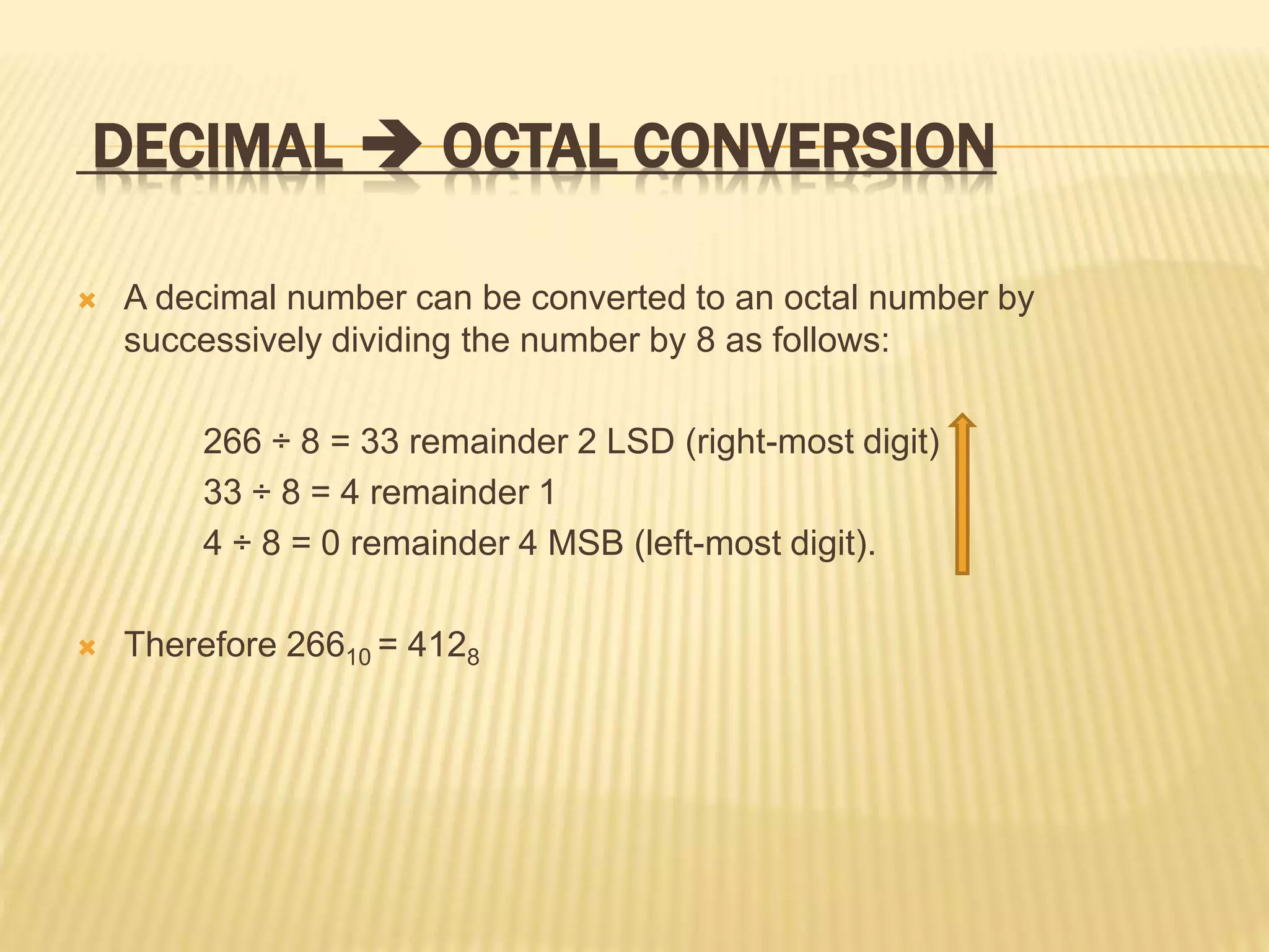 DECIMAL  OCTAL CONVERSION
 A decimal number can be converted to an octal number by
successively dividing the number by 8 as follows:
266 ÷ 8 = 33 remainder 2 LSD (right-most digit)
33 ÷ 8 = 4 remainder 1
4 ÷ 8 = 0 remainder 4 MSB (left-most digit).
 Therefore 26610 = 4128
 
