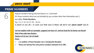 PRIME NUMBERS
6
Number Systems
अभाज्य संख्याएँ
Natural numbers having only two factors i.e. 1 and itself.
Or Those numbers which are not divisible by any number other than themselves and 1,
are called Prime Numbers.
E.g. 2, 3, 7, 11, 13, 17, 19…. So on.
वे संख्याएँ िो स्वयं और 1 क
े अलावा अन्य ककसी संख्या से ववभक्ि नह ं होिी हैं उन्हें ‘अभाज्य संख्याएँ’ कहिे हैं।
Let me explain with an example, suppose we have 13 and we look for its factor we found
that it has only two factors.
Factors of 13 are 1 & 13 itself.
Note: -
 1 is neither a Prime Number nor a Composite Number.
 There are twenty five (25) prime numbers between 0 to 100.
 