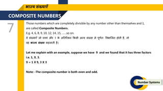 COMPOSITE NUMBERS
7
Number Systems
भाज्य संख्याएँ
Those numbers which are completely divisible by any number other than themselves and 1,
are called Composite Numbers.
E.g. 4, 6, 8, 9, 10, 12, 14, 15, ……so on.
वे संख्याएँ िो स्वयं और 1 क
े अतिररक्ि ककसी अन्य संख्या से पूिणिः ववभाजिि होिी है, िो
वह भाज्य संख्या कहलािी है|
Let me explain with an example, suppose we have 9 and we found that it has three factors
i.e. 1, 9, 3.
9 = 1 X 9, 3 X 3
Note: -The composite number is both even and odd.
 