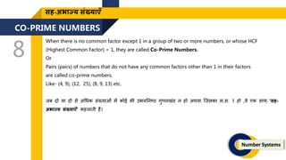 CO-PRIME NUMBERS
8
Number Systems
सह-अभाज्य संख्याएँ
When there is no common factor except 1 in a group of two or more numbers, or whose HCF
(Highest Common Factor) = 1, they are called Co-Prime Numbers.
Or
Pairs (pairs) of numbers that do not have any common factors other than 1 in their factors
are called co-prime numbers.
Like- (4, 9), (12, 25), (8, 9, 13) etc.
िब र्दो या र्दो से अगधक संख्याओं में कोई भी उभयतनष्ठ गुिनखंड न हो अथवा जिसका म.स. 1 हो ,वे एक साथ ‘सह-
अभाज्य संख्याएँ’ कहलािी हैं।
 