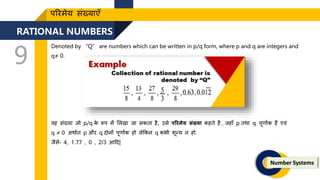 RATIONAL NUMBERS
9
Number Systems
पररमेय संख्याएँ
Denoted by “Q” are numbers which can be written in p/q form, where p and q are integers and
q≠ 0.
वह संख्या िो p/q क
े रूप में ललखा िा सकिा है, उसे पररमेय संख्या कहिे है , िहाँ p िथा q पूिाांक हैं एवं
q ≠ 0 अथाणि p और q र्दोनों पूिाांक हो लेककन q कभी िून्य न हो.
िैसे- 4, 1.77 , 0 , 2/3 आदर्द|
 