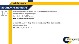 IRRATIONAL NUMBERS
10
Number Systems
अपररमेय संख्याएँ
A number that cannot be written as p / q is called an irrational number.
Where p and q are integers and q ≠ 0
Like - √2, 5 + √3, √2, 5 1/3, π… ..
Note: -π is an irrational number.
वह संख्या जिसे p/q क
े रूप में नह ं ललखा िा सकिा है, वह अपररमेय संख्या कहलािी है.
िहाँ p िथा q पूिाांक हैं एवं q ≠ 0
िैसे – √2, 5 + √3 , √2 , 5 1/3 , π …..
 