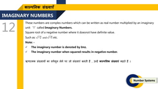 IMAGINARY NUMBERS
12
Number Systems
काल्पतनक संख्याएँ
These numbers are complex numbers which can be written as real number multiplied by an imaginary
unit “i”called Imaginary Numbers.
Square root of a negative number where it doesnot have definite value.
Such as: −2 and −5 etc.
Note: -
 The imaginary number is denoted by Imz.
 The imaginary number when squared results in negative number.
ऋिात्मक संख्यायों का वगणमूल लेने पर िो संख्याएं बनिी हैं , उन्हें काल्पतनक संख्याएं कहिे हैं ।
 