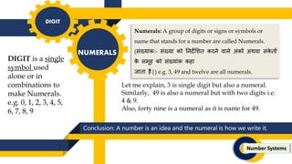 Conclusion: A number is an idea and the numeral is how we write it.
DIGIT
NUMERALS
Number Systems
DIGIT is a single
symbol used
alone or in
combinations to
make Numerals.
e.g. 0, 1, 2, 3, 4, 5,
6, 7, 8, 9
Numerals: A group of digits or signs or symbols or
name that stands for a number are called Numerals.
(संख्यांक:- संख्या को तनर्देलिि करने वाले अंकों अथवा संक
े िों
क
े समूह को संख्यांक कहा
िािा है|) e.g. 3, 49 and twelve are all numerals.
Let me explain, 3 is single digit but also a numeral.
Similarly, 49 is also a numeral but with two digits i.e.
4 & 9.
Also, forty nine is a numeral as it is name for 49.
 