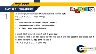 NATURAL NUMBERS
1
Number Systems
प्राकृ ि संख्याएँ
All counting numbers are called Natural Numbers denoted by N.
E.g. 1, 2, 3, 4, 5, 6, 7 ,. . . . ∞ (to infinity).
Note:-
 Natural numbers are always positive ( धनात्मक ).
 1 is the smallest ( सबसे छोटी ) natural number.
 0 “Zero” is not a natural number.
वे संख्याएँ, जिनसे वस्िुओ की गिना की िािी है, प्राकृ ि संख्या
Or वस्िुओं को गगनने क
े ललए जिन संख्याओं का प्रयोग ककया िािा है, उन्हें गर्न संख्याएँ या प्राकृ ि संख्याएँ कहिे हैं|
Or गगनिी की प्रकिया को, प्राकृ ि संख्या कहा िािा है|
िैसे ;- 1, 2, 3, 4, 5, 6, 7, . . . . ∞ (अनंि िक).
 