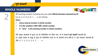 WHOLE NUMBERS
2
Number Systems
पूर्ण संख्याएँ
All counting numbers including zero are called Whole Numbers denoted by W.
E.g. 0, 1, 2, 3, 4, 5, 6, 7 ,. . . . ∞ (to infinity).
Note:-
 Every natural number is whole number.
 0 is the smallest ( सबसे छोटी ) whole number.
 0 “Zero” is the starting number in whole numbers.
यदर्द प्राकृ ि संख्याओ में िून्य (0) को सजममललि कर ललया िाए, िो वे संख्याएँ पूर्ण संख्याएँ कहलािी हैं|
Or प्राकृ ि संख्या क
े समूह में िून्य को सजममललि करने पर िो संख्याएँ प्राप्ि होिी हैं, वे ‘पूिण संख्याएँ’ कहलािी हैं|
िैसे- 0, 1, 2, 3, 4, 5, 6, 7, . . . ∞
 