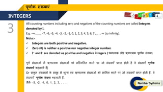 INTEGERS
3
Number Systems
पूर्ाणक संख्याएं
All counting numbers including zero and negatives of the counting numbers are called Integers
denoted by I.
E.g. -∞…….., -7, -6, -5, -4, -3, -2, -1, 0, 1, 2, 3, 4, 5, 6, 7 ,. . . . ∞ (to infinity).
Note:-
 Integers are both positive and negative.
 Zero (0) is neither a positive nor negative integer number.
 I+ and I- are denoted as positive and negative integers ( धनात्मक और ऋिात्मक पूिाांक संख्या)
पूिण संख्याओ में ऋिात्मक संख्याओं को सजममललि करने पर िो संख्याएँ प्राप्ि होिी है वे संख्याएँ पूर्ाणक
संख्याएँ कहलािी हैं|
Or प्राकृ ि संख्याओं क
े समूह में िून्य एवं ऋिात्मक संख्याओं को सालमल करने पर िो संख्याएँ प्राप्ि होिी हैं, वे
संख्याएँ पूर्ाांक संख्या कहलािी हैं.
िैसे- -3, -2, -1, 0, 1, 2, 3, . . .
 